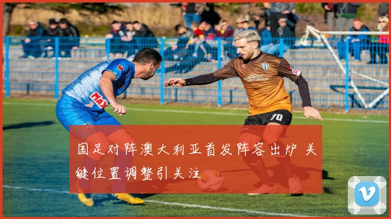 国足对阵澳大利亚首发阵容出炉 关键位置调整引关注