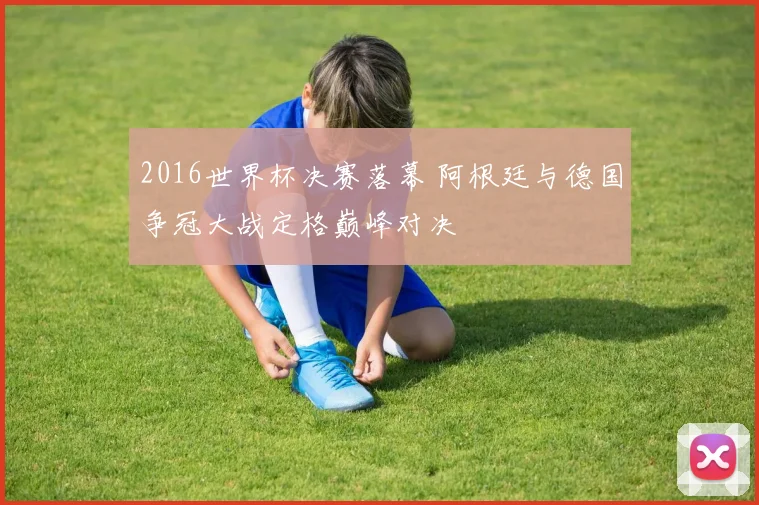 2016世界杯决赛落幕 阿根廷与德国争冠大战定格巅峰对决