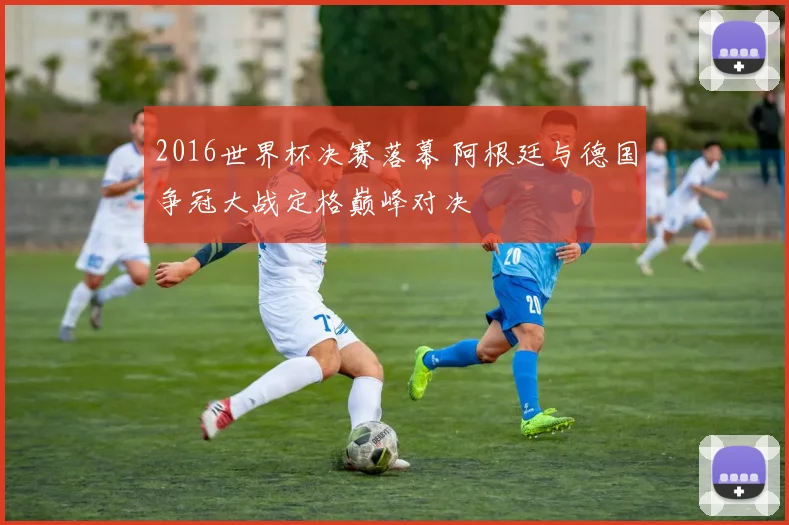 2016世界杯决赛落幕 阿根廷与德国争冠大战定格巅峰对决