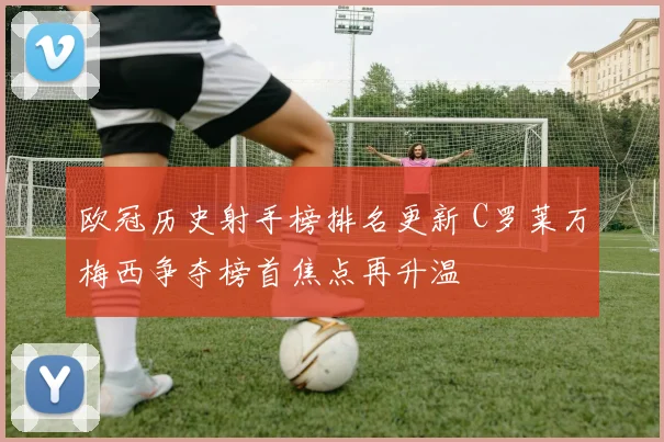 欧冠历史射手榜排名更新 C罗莱万梅西争夺榜首焦点再升温