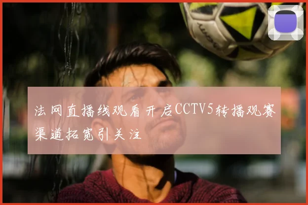 法网直播线观看开启CCTV5转播观赛渠道拓宽引关注