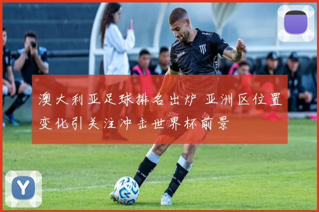 澳大利亚足球排名出炉 亚洲区位置变化引关注冲击世界杯前景